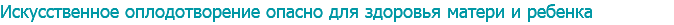 Искусственное оплодотворение опасно для здоровья матери и ребенка